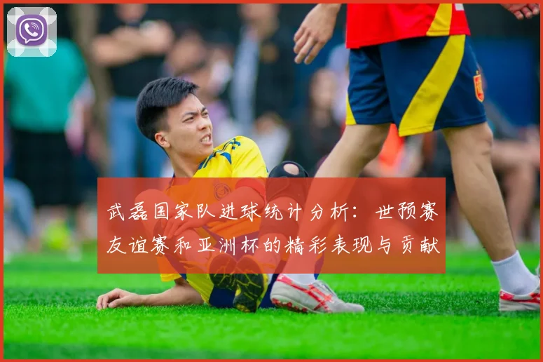 武磊国家队进球统计分析：世预赛友谊赛和亚洲杯的精彩表现与贡献