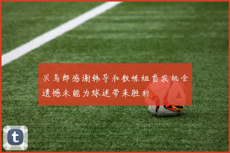 买乌郎感谢韩导和教练组首发机会遗憾未能为球迷带来胜利