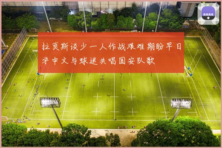 拉莫斯谈少一人作战艰难期盼早日学中文与球迷共唱国安队歌