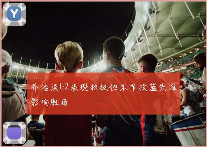 乔治谈G2表现积极但末节投篮失准影响胜局