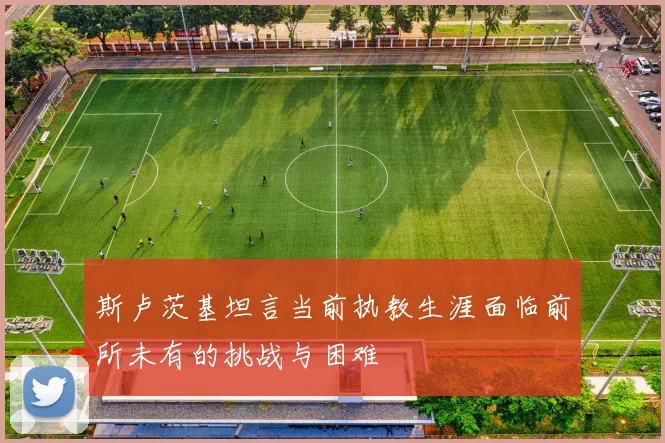 斯卢茨基坦言当前执教生涯面临前所未有的挑战与困难