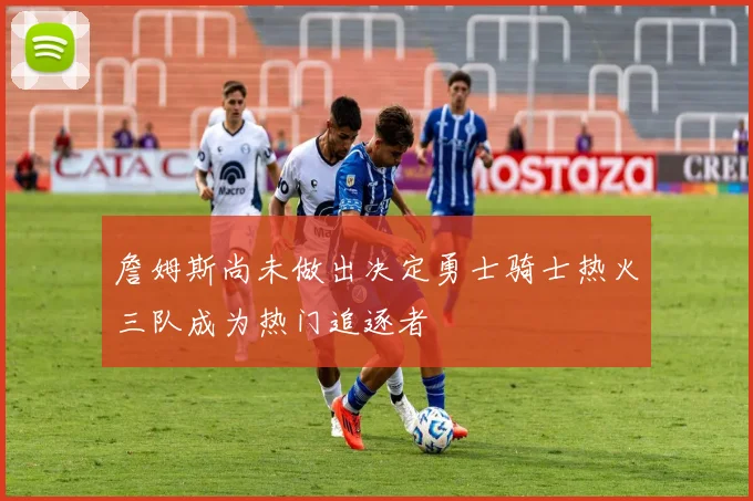 詹姆斯尚未做出决定勇士骑士热火三队成为热门追逐者