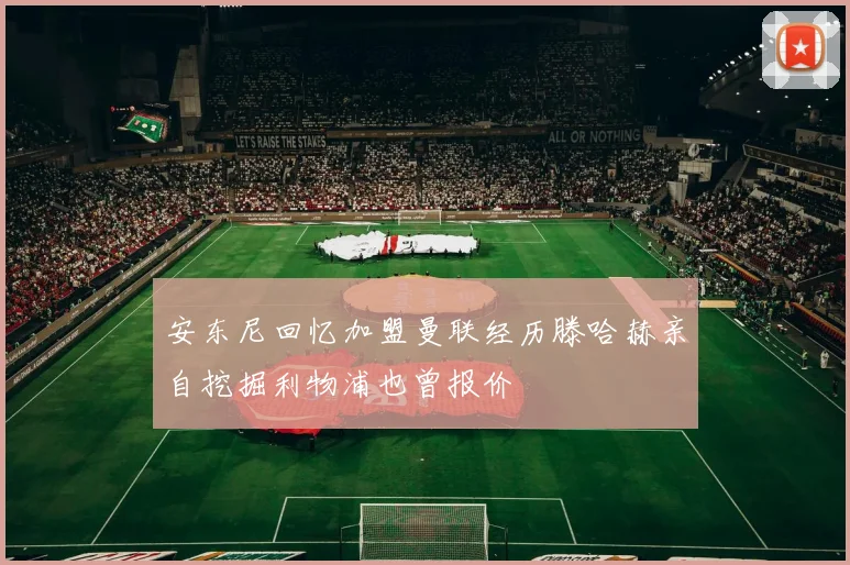 安东尼回忆加盟曼联经历滕哈赫亲自挖掘利物浦也曾报价