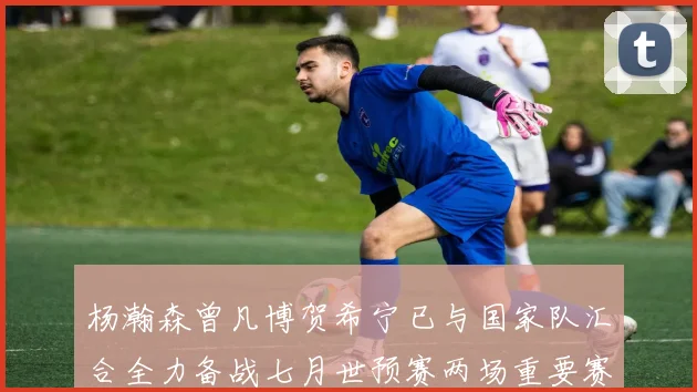 杨瀚森曾凡博贺希宁已与国家队汇合全力备战七月世预赛两场重要赛事