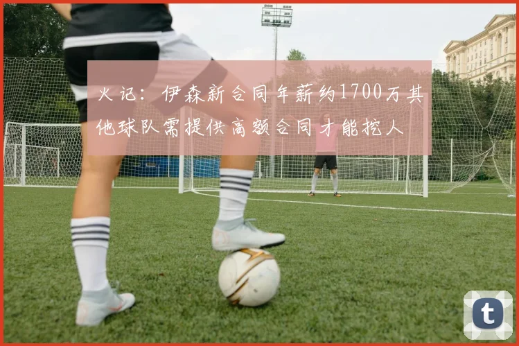 火记：伊森新合同年薪约1700万其他球队需提供高额合同才能挖人