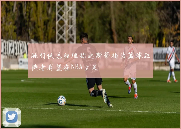 独行侠总经理称达斯蒂梅为篮球狂热者有望在NBA立足