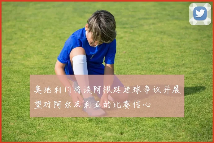 奥地利门将谈阿根廷进球争议并展望对阿尔及利亚的比赛信心