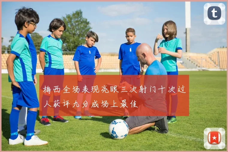 梅西全场表现亮眼三次射门十次过人获评九分成场上最佳