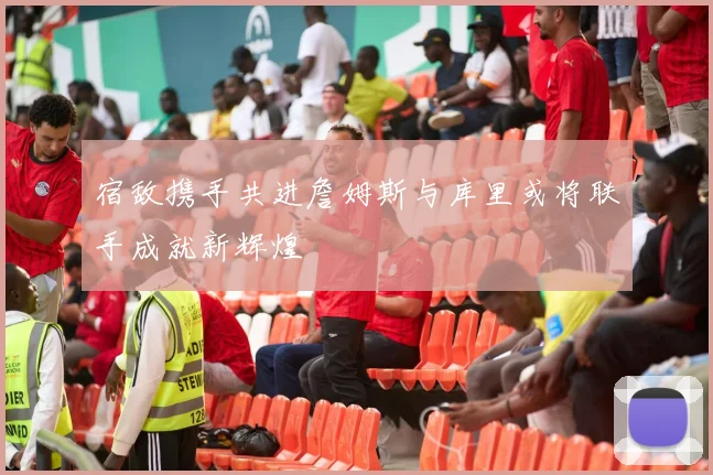宿敌携手共进詹姆斯与库里或将联手成就新辉煌