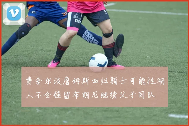 费舍尔谈詹姆斯回归骑士可能性湖人不会强留布朗尼继续父子同队