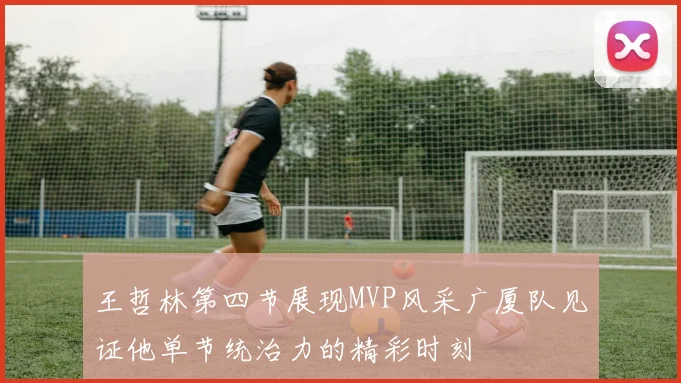 王哲林第四节展现MVP风采广厦队见证他单节统治力的精彩时刻
