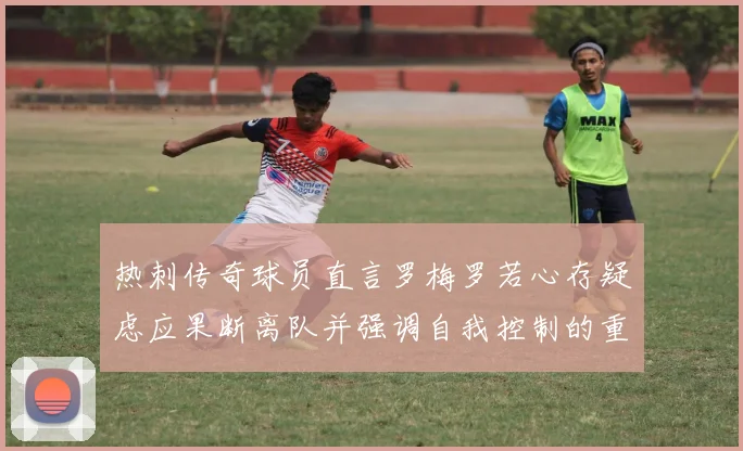 热刺传奇球员直言罗梅罗若心存疑虑应果断离队并强调自我控制的重要性
