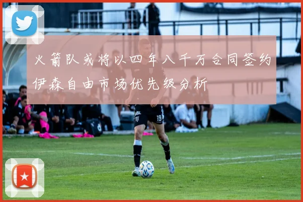 火箭队或将以四年八千万合同签约伊森自由市场优先级分析