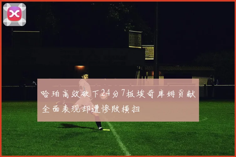 哈珀高效砍下24分7板埃奇库姆贡献全面表现却遭惨败横扫