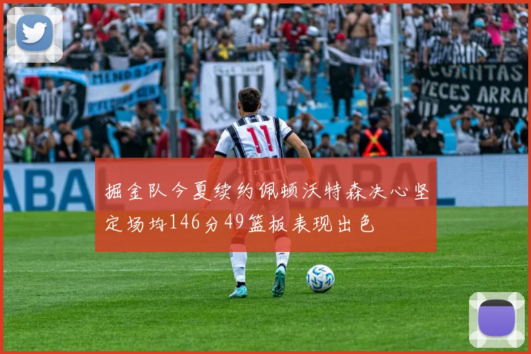 掘金队今夏续约佩顿沃特森决心坚定场均146分49篮板表现出色