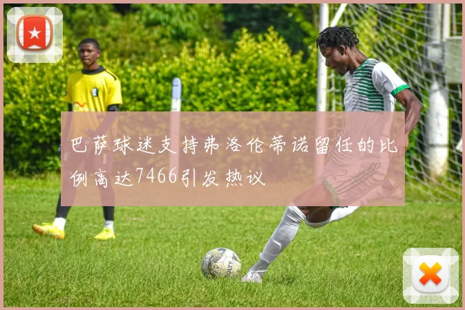 巴萨球迷支持弗洛伦蒂诺留任的比例高达7466引发热议