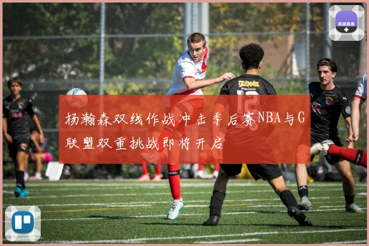 杨瀚森双线作战冲击季后赛NBA与G联盟双重挑战即将开启
