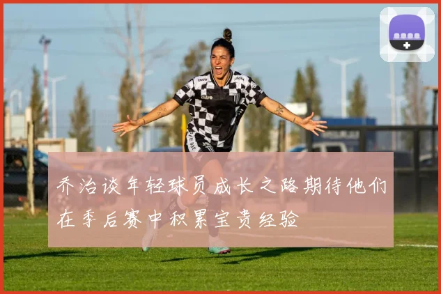 乔治谈年轻球员成长之路期待他们在季后赛中积累宝贵经验
