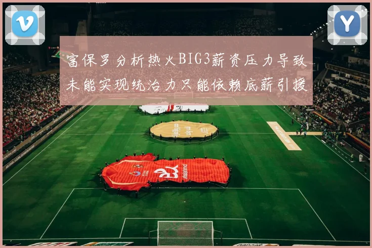 富保罗分析热火BIG3薪资压力导致未能实现统治力只能依赖底薪引援