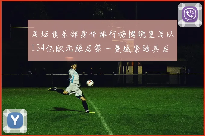 足坛俱乐部身价排行榜揭晓皇马以134亿欧元稳居第一曼城紧随其后