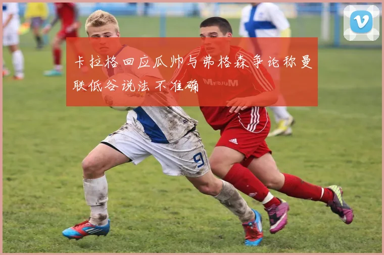 卡拉格回应瓜帅与弗格森争论称曼联低谷说法不准确
