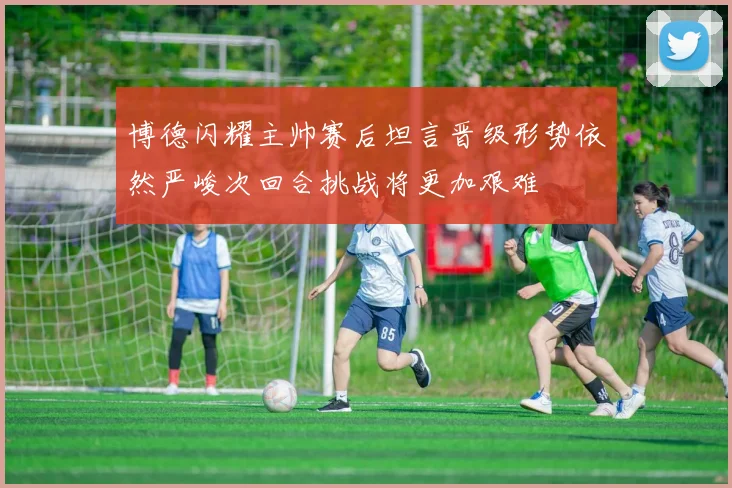 博德闪耀主帅赛后坦言晋级形势依然严峻次回合挑战将更加艰难