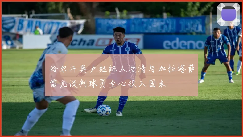恰尔汗奥卢经纪人澄清与加拉塔萨雷无谈判球员全心投入国米