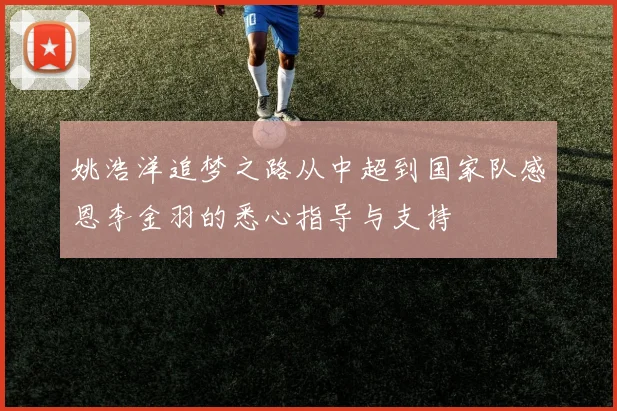 姚浩洋追梦之路从中超到国家队感恩李金羽的悉心指导与支持