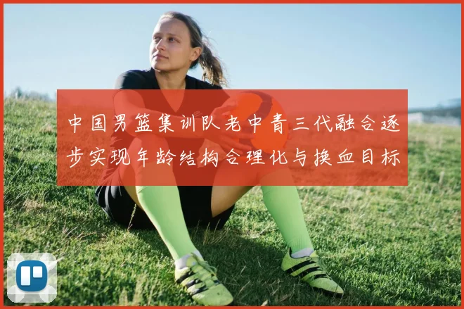 中国男篮集训队老中青三代融合逐步实现年龄结构合理化与换血目标