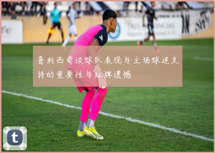 普利西奇谈球队表现与主场球迷支持的重要性与红牌遗憾
