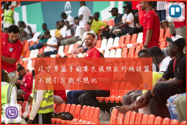 辽宁男篮季前赛失误频发外线投篮不稳引发战术隐忧