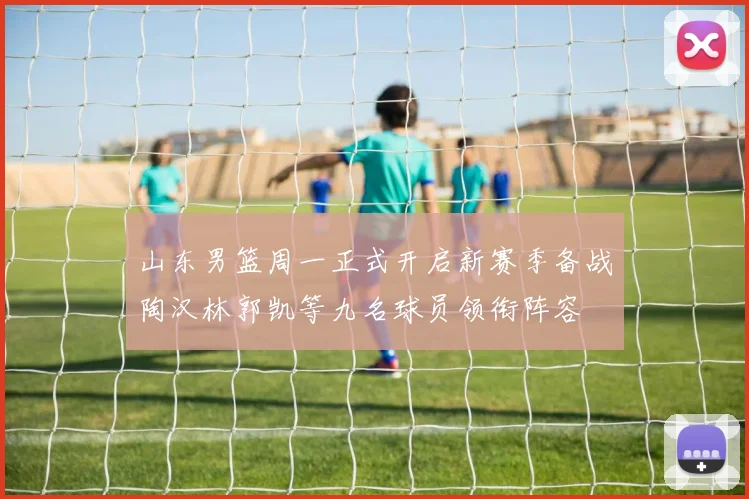 山东男篮周一正式开启新赛季备战陶汉林郭凯等九名球员领衔阵容